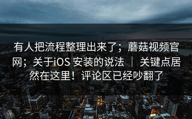 有人把流程整理出来了；蘑菇视频官网；关于iOS 安装的说法 ｜ 关键点居然在这里！评论区已经吵翻了