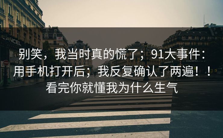 别笑，我当时真的慌了；91大事件：用手机打开后；我反复确认了两遍！！看完你就懂我为什么生气