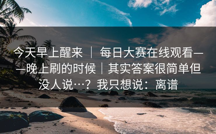今天早上醒来 | 每日大赛在线观看——晚上刷的时候|其实答案很简单但没人说…?我只想说:离谱 今天早上醒来 | 每日大赛在线观看——晚上刷的时候|其实答案很简单但没人说…?我只想说:离谱