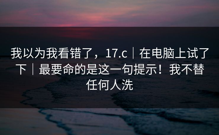 我以为我看错了,17.c|在电脑上试了下|最要命的是这一句提示!我不替任何人洗 我以为我看错了,17.c|在电脑上试了下|最要命的是这一句提示!我不替任何人洗