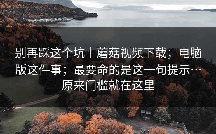 别再踩这个坑｜蘑菇视频下载；电脑版这件事；最要命的是这一句提示…原来门槛就在这里