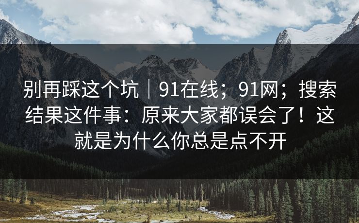 别再踩这个坑｜91在线；91网；搜索结果这件事：原来大家都误会了！这就是为什么你总是点不开