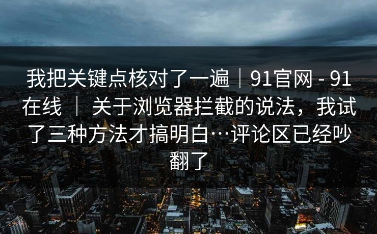 我把关键点核对了一遍｜91官网 - 91在线 ｜ 关于浏览器拦截的说法，我试了三种方法才搞明白…评论区已经吵翻了