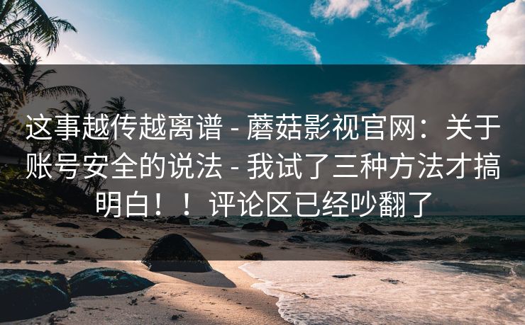 这事越传越离谱 - 蘑菇影视官网：关于账号安全的说法 - 我试了三种方法才搞明白！！评论区已经吵翻了