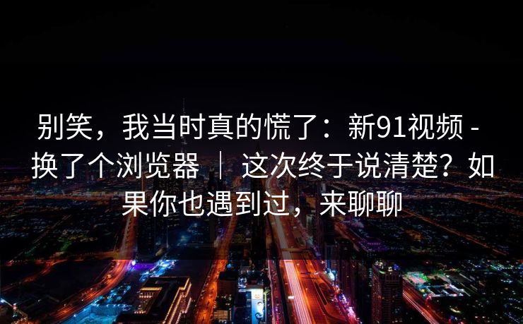 别笑，我当时真的慌了：新91视频 - 换了个浏览器 ｜ 这次终于说清楚？如果你也遇到过，来聊聊
