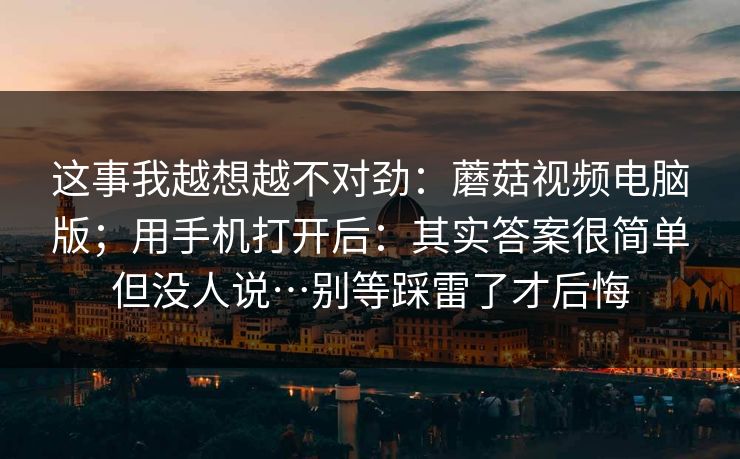 这事我越想越不对劲：蘑菇视频电脑版；用手机打开后：其实答案很简单但没人说…别等踩雷了才后悔